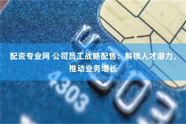 配资专业网 公司员工战略配售：解锁人才潜力，推动业务增长
