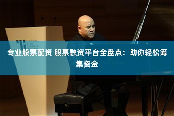 专业股票配资 股票融资平台全盘点：助你轻松筹集资金