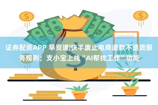 证券配资APP 早资道|快手废止电商退款不退货服务规则；支小宝上线“AI帮找工作”功能