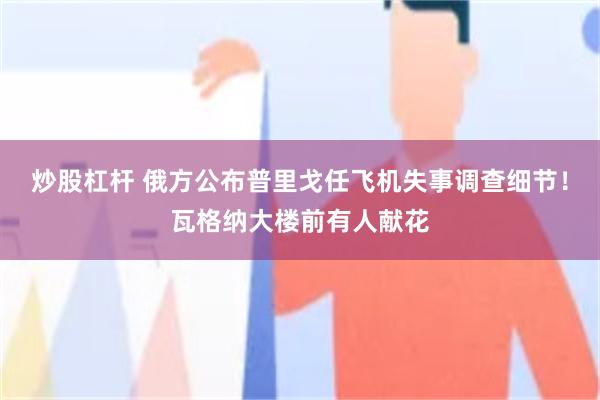 炒股杠杆 俄方公布普里戈任飞机失事调查细节！瓦格纳大楼前有人献花