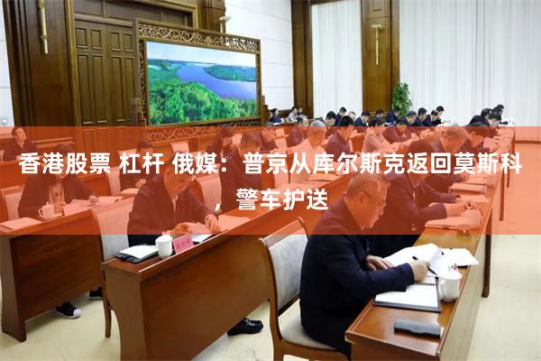 香港股票 杠杆 俄媒：普京从库尔斯克返回莫斯科，警车护送
