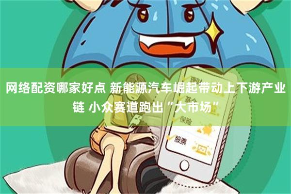 网络配资哪家好点 新能源汽车崛起带动上下游产业链 小众赛道跑出“大市场”
