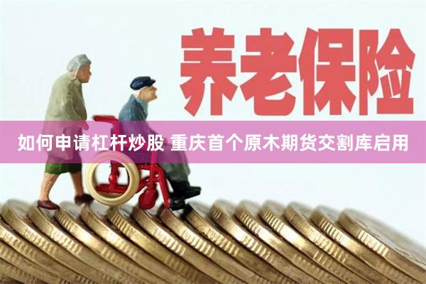 如何申请杠杆炒股 重庆首个原木期货交割库启用