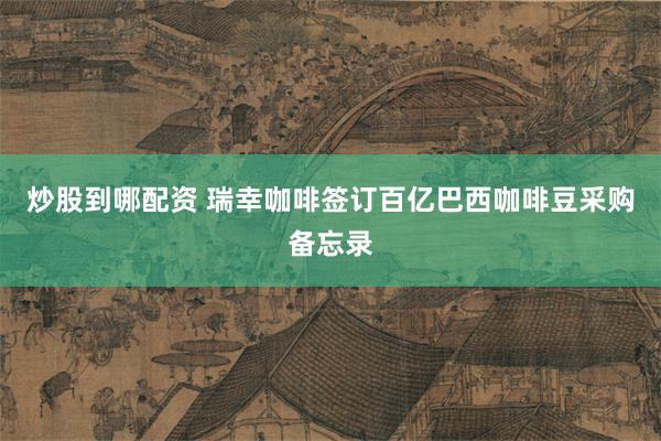 炒股到哪配资 瑞幸咖啡签订百亿巴西咖啡豆采购备忘录