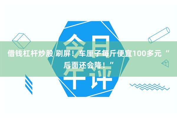 借钱杠杆炒股 刷屏！车厘子每斤便宜100多元 “后面还会降！”