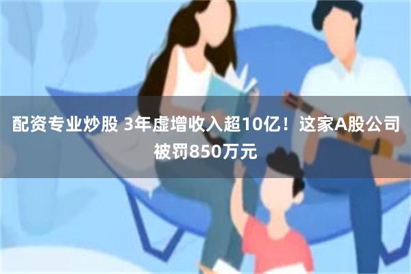 配资专业炒股 3年虚增收入超10亿！这家A股公司被罚850万元