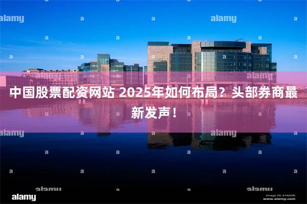 中国股票配资网站 2025年如何布局？头部券商最新发声！