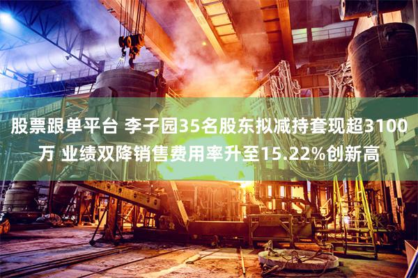 股票跟单平台 李子园35名股东拟减持套现超3100万 业绩双降销售费用率升至15.22%创新高