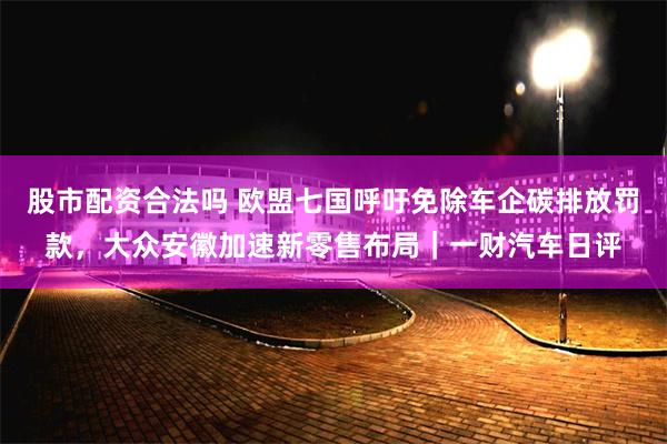 股市配资合法吗 欧盟七国呼吁免除车企碳排放罚款，大众安徽加速新零售布局｜一财汽车日评