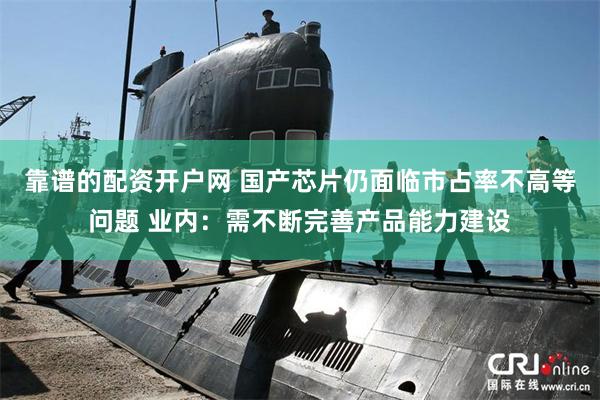 靠谱的配资开户网 国产芯片仍面临市占率不高等问题 业内：需不断完善产品能力建设