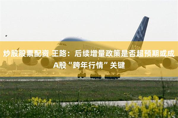 炒股股票配资 王路：后续增量政策是否超预期或成A股“跨年行情”关键