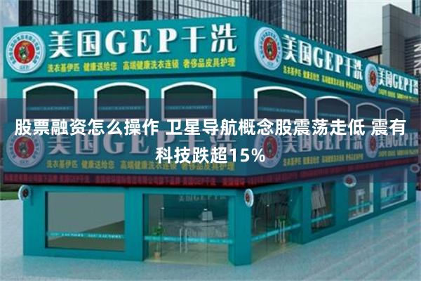 股票融资怎么操作 卫星导航概念股震荡走低 震有科技跌超15%