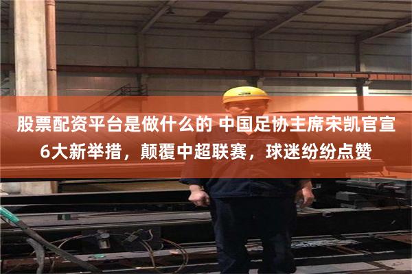 股票配资平台是做什么的 中国足协主席宋凯官宣6大新举措，颠覆中超联赛，球迷纷纷点赞