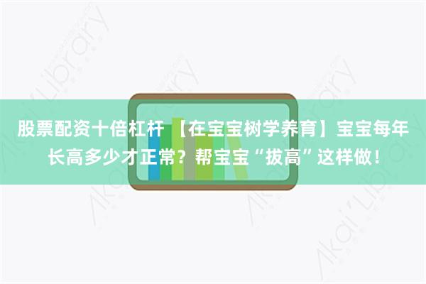 股票配资十倍杠杆 【在宝宝树学养育】宝宝每年长高多少才正常？帮宝宝“拔高”这样做！