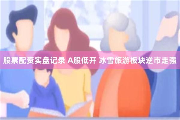 股票配资实盘记录 A股低开 冰雪旅游板块逆市走强