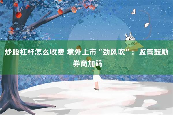 炒股杠杆怎么收费 境外上市“劲风吹”：监管鼓励 券商加码