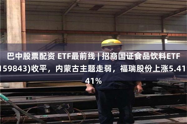 巴中股票配资 ETF最前线 | 招商国证食品饮料ETF(159843)收平，内蒙古主题走弱，福瑞股份上涨5.41%