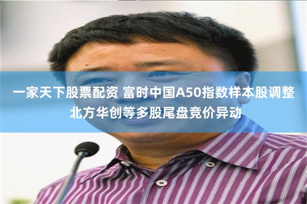 一家天下股票配资 富时中国A50指数样本股调整 北方华创等多股尾盘竞价异动