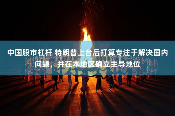 中国股市杠杆 特朗普上台后打算专注于解决国内问题，并在本地区确立主导地位