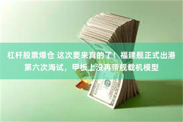 杠杆股票爆仓 这次要来真的了！福建舰正式出港第六次海试，甲板上没再带舰载机模型