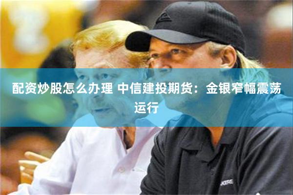 配资炒股怎么办理 中信建投期货：金银窄幅震荡运行