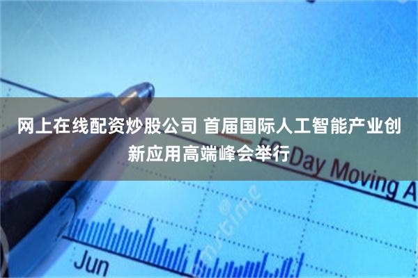 网上在线配资炒股公司 首届国际人工智能产业创新应用高端峰会举行