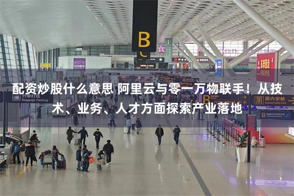 配资炒股什么意思 阿里云与零一万物联手！从技术、业务、人才方面探索产业落地