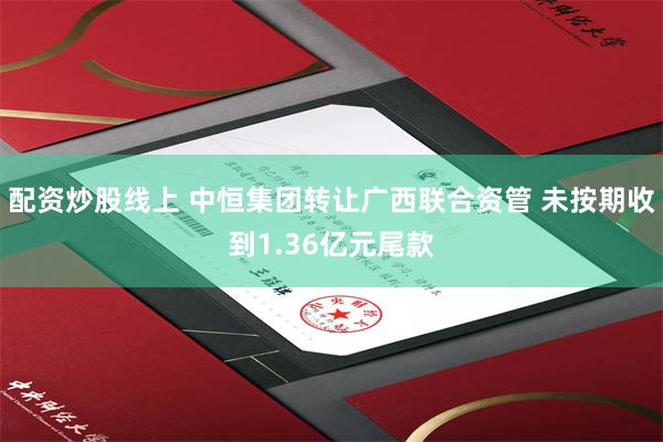 配资炒股线上 中恒集团转让广西联合资管 未按期收到1.36亿元尾款