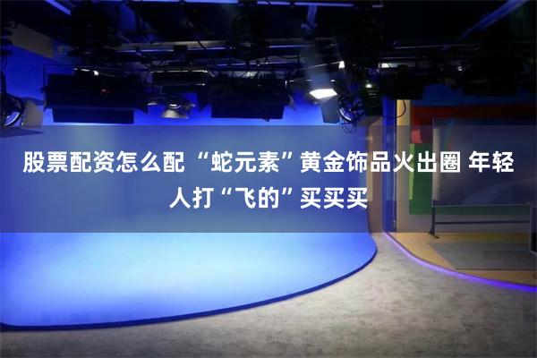 股票配资怎么配 “蛇元素”黄金饰品火出圈 年轻人打“飞的”买买买