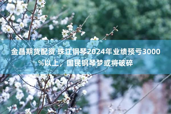 金昌期货配资 珠江钢琴2024年业绩预亏3000%以上，国民钢琴梦或将破碎