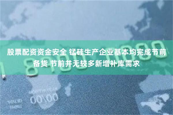 股票配资资金安全 锰硅生产企业基本均完成节前备货 节前并无较多新增补库需求