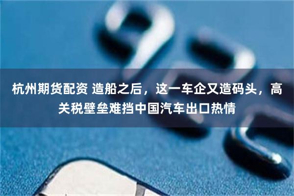 杭州期货配资 造船之后，这一车企又造码头，高关税壁垒难挡中国汽车出口热情