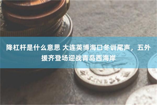 降杠杆是什么意思 大连英博海口冬训尾声，五外援齐登场迎战青岛西海岸