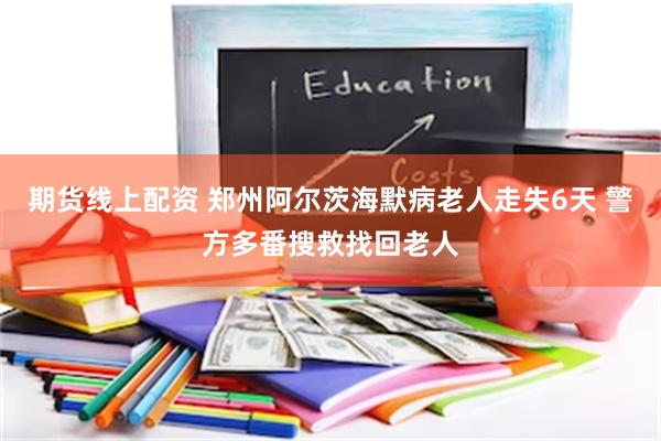 期货线上配资 郑州阿尔茨海默病老人走失6天 警方多番搜救找回老人