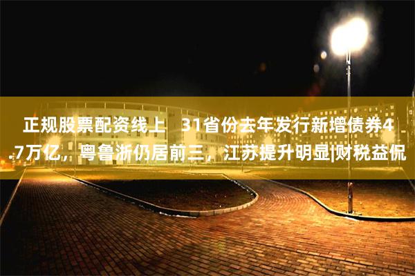 正规股票配资线上   31省份去年发行新增债券4.7万亿，粤鲁浙仍居前三，江苏提升明显|财税益侃