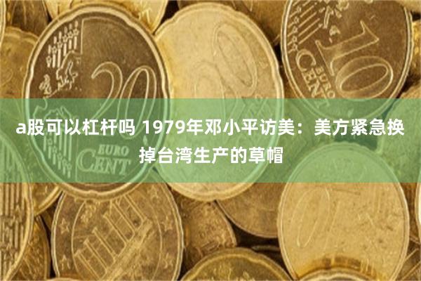 a股可以杠杆吗 1979年邓小平访美：美方紧急换掉台湾生产的草帽