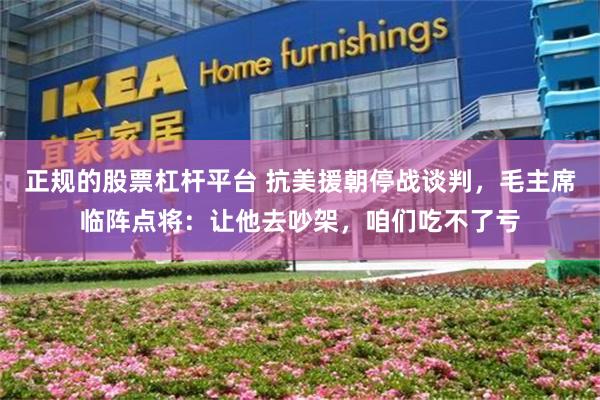 正规的股票杠杆平台 抗美援朝停战谈判，毛主席临阵点将：让他去吵架，咱们吃不了亏