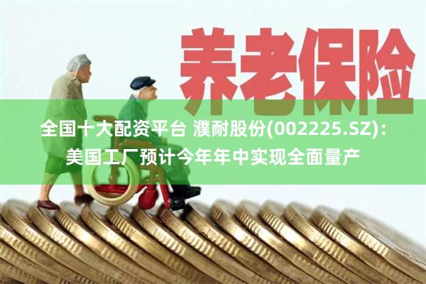 全国十大配资平台 濮耐股份(002225.SZ)：美国工厂预计今年年中实现全面量产