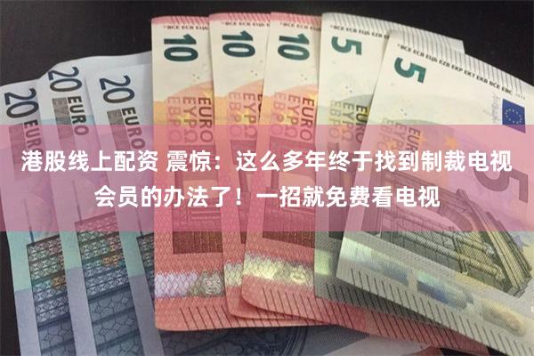 港股线上配资 震惊：这么多年终于找到制裁电视会员的办法了！一招就免费看电视
