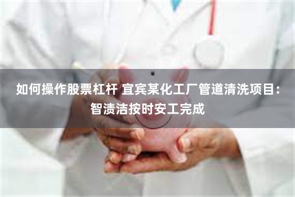 如何操作股票杠杆 宜宾某化工厂管道清洗项目：智渍洁按时安工完成