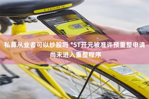私募从业者可以炒股吗 *ST开元被准许预重整申请 尚未进入重整程序