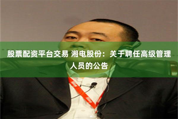 股票配资平台交易 湘电股份：关于聘任高级管理人员的公告