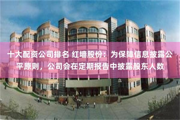 十大配资公司排名 红墙股份：为保障信息披露公平原则，公司会在定期报告中披露股东人数