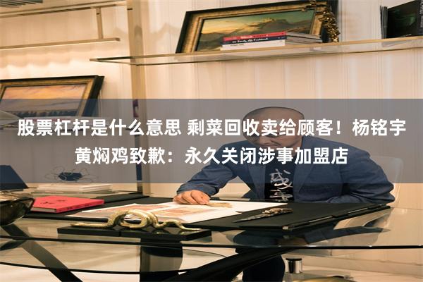 股票杠杆是什么意思 剩菜回收卖给顾客！杨铭宇黄焖鸡致歉：永久关闭涉事加盟店