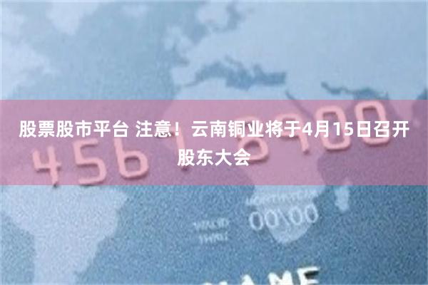股票股市平台 注意！云南铜业将于4月15日召开股东大会