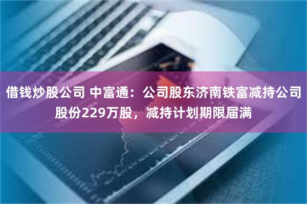 借钱炒股公司 中富通：公司股东济南铁富减持公司股份229万股，减持计划期限届满