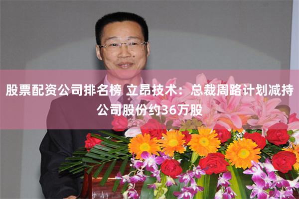 股票配资公司排名榜 立昂技术：总裁周路计划减持公司股份约36万股