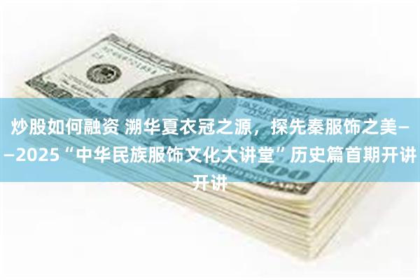 炒股如何融资 溯华夏衣冠之源，探先秦服饰之美——2025“中华民族服饰文化大讲堂”历史篇首期开讲