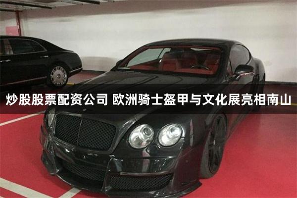 炒股股票配资公司 欧洲骑士盔甲与文化展亮相南山
