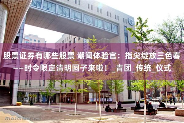 股票证券有哪些股票 潮闻体验官：指尖绽放三色春——时令限定清明圆子来啦！_青团_传统_仪式